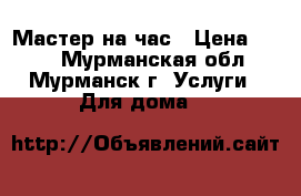 Мастер на час › Цена ­ 500 - Мурманская обл., Мурманск г. Услуги » Для дома   